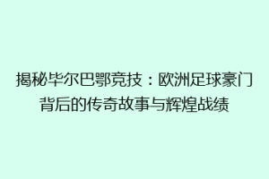 揭秘毕尔巴鄂竞技：欧洲足球豪门背后的传奇故事与辉煌战绩
