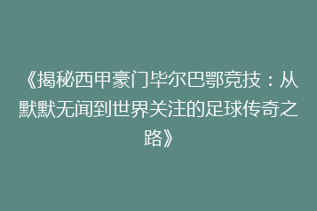 《揭秘西甲豪门毕尔巴鄂竞技:从默默无闻到世界关注的足球传奇之路》