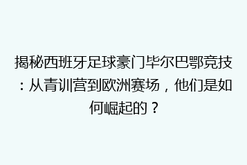 揭秘西班牙足球豪门毕尔巴鄂竞技:从青训营到欧洲赛场,他们是如何崛起的?