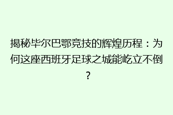 揭秘毕尔巴鄂竞技的辉煌历程:为何这座西班牙足球之城能屹立不倒?