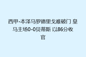 西甲-本泽马罗德里戈难破门 皇马主场0-0贝蒂斯 以86分收官
