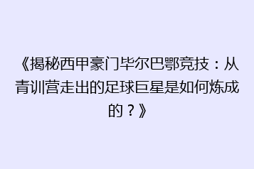 《揭秘西甲豪门毕尔巴鄂竞技:从青训营走出的足球巨星是如何炼成的?》