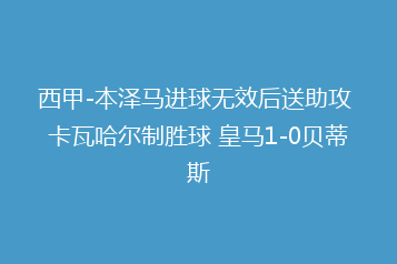 西甲-本泽马进球无效后送助攻 卡瓦哈尔制胜球 皇马1-0贝蒂斯