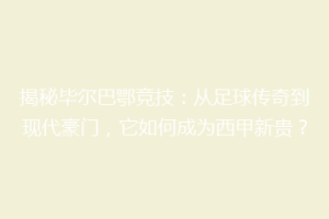 揭秘毕尔巴鄂竞技：从足球传奇到现代豪门，它如何成为西甲新贵？