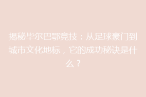 揭秘毕尔巴鄂竞技：从足球豪门到城市文化地标，它的成功秘诀是什么？