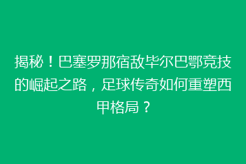 揭秘!巴塞罗那宿敌毕尔巴鄂竞技的崛起之路,足球传奇如何重塑西甲格局?