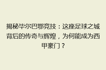 揭秘毕尔巴鄂竞技:这座足球之城背后的传奇与辉煌,为何能成为西甲豪门?
