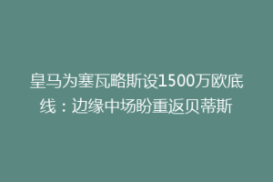 皇马为塞瓦略斯设1500万欧底线:边缘中场盼重返贝蒂斯