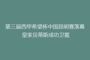 第三届西甲希望杯中国昆明赛落幕 皇家贝蒂斯成功卫冕