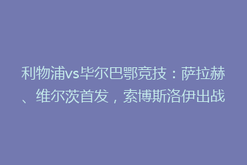 利物浦vs毕尔巴鄂竞技:萨拉赫、维尔茨首发,索博斯洛伊出战