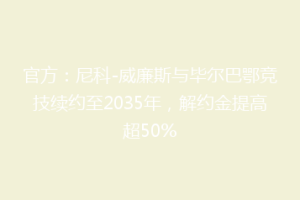 官方:尼科-威廉斯与毕尔巴鄂竞技续约至2035年,解约金提高超50%