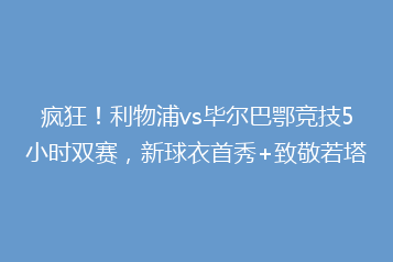 疯狂!利物浦vs毕尔巴鄂竞技5小时双赛,新球衣首秀+致敬若塔