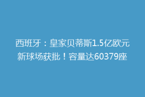 西班牙:皇家贝蒂斯1.5亿欧元新球场获批!容量达60379座