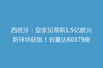 西班牙:皇家贝蒂斯1.5亿欧元新球场获批!容量达60379座