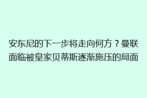 安东尼的下一步将走向何方?曼联面临被皇家贝蒂斯逐渐施压的局面