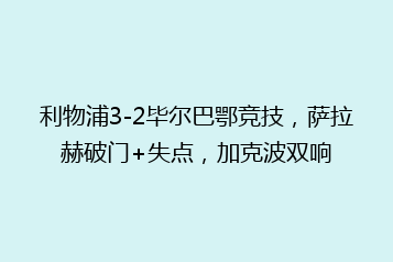利物浦3-2毕尔巴鄂竞技,萨拉赫破门+失点,加克波双响