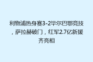 利物浦热身赛3-2毕尔巴鄂竞技,萨拉赫破门,红军2.7亿新援齐亮相