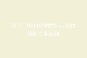 西甲:毕尔巴鄂竞技 vs 阿拉维斯 分析预测