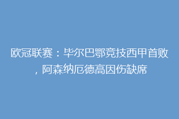 欧冠联赛:毕尔巴鄂竞技西甲首败,阿森纳厄德高因伤缺席