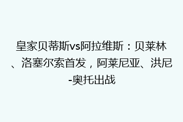 皇家贝蒂斯vs阿拉维斯:贝莱林、洛塞尔索首发,阿莱尼亚、洪尼-奥托出战