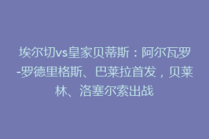 埃尔切vs皇家贝蒂斯:阿尔瓦罗-罗德里格斯、巴莱拉首发,贝莱林、洛塞尔索出战