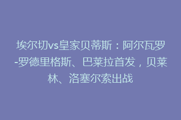 埃尔切vs皇家贝蒂斯:阿尔瓦罗-罗德里格斯、巴莱拉首发,贝莱林、洛塞尔索出战