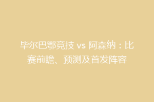 毕尔巴鄂竞技 vs 阿森纳:比赛前瞻、预测及首发阵容