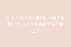 西甲:塞尔塔vs皇家贝蒂斯!全怕少壮,37岁少帅拿捏71岁佩工?