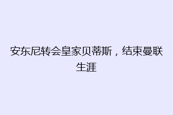 安东尼转会皇家贝蒂斯，结束曼联生涯