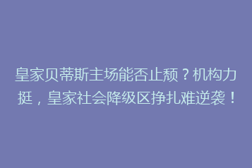 皇家贝蒂斯主场能否止颓?机构力挺,皇家社会降级区挣扎难逆袭!