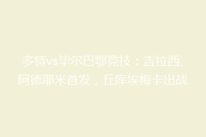 多特vs毕尔巴鄂竞技：吉拉西、阿德耶米首发，丘库埃梅卡出战