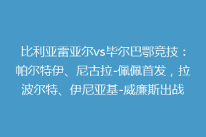 比利亚雷亚尔vs毕尔巴鄂竞技:帕尔特伊、尼古拉-佩佩首发,拉波尔特、伊尼亚基-威廉斯出战