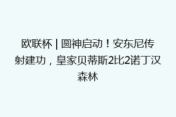 欧联杯 | 圆神启动!安东尼传射建功,皇家贝蒂斯2比2诺丁汉森林