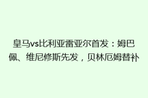 皇马vs比利亚雷亚尔首发:姆巴佩、维尼修斯先发,贝林厄姆替补