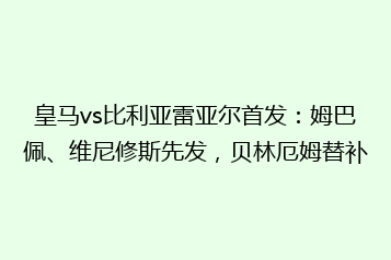 皇马vs比利亚雷亚尔首发:姆巴佩、维尼修斯先发,贝林厄姆替补
