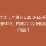 半场：西班牙U20 0-1哥伦比亚U20，内塞尔-比利亚雷亚尔破门