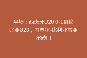 半场:西班牙U20 0-1哥伦比亚U20,内塞尔-比利亚雷亚尔破门