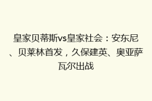 皇家贝蒂斯vs皇家社会:安东尼、贝莱林首发,久保建英、奥亚萨瓦尔出战