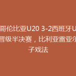 哥伦比亚U20 3-2西班牙U20晋级半决赛，比利亚雷亚尔帽子戏法