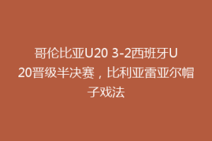 哥伦比亚U20 3-2西班牙U20晋级半决赛,比利亚雷亚尔帽子戏法